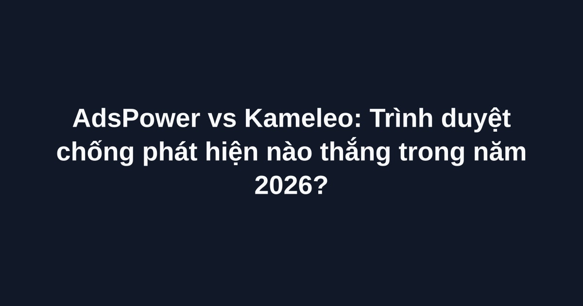 AdsPower vs Kameleo: Trình duyệt chống phát hiện nào thắng trong năm 2026?
